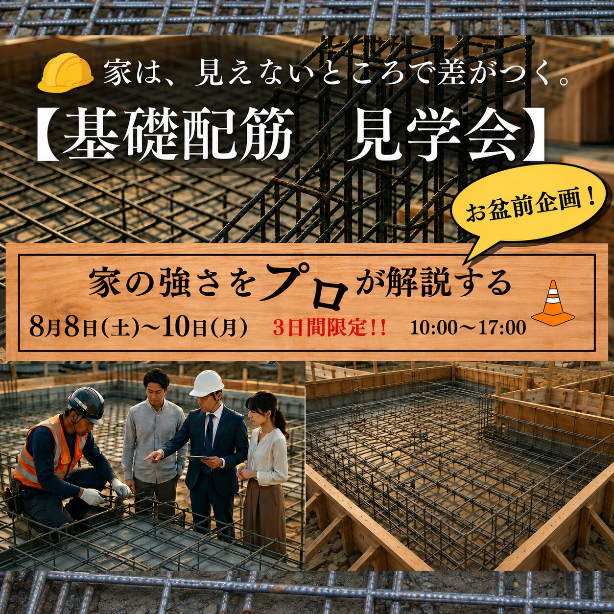 8月8日(土)9日(日)10日(月) 10:00〜17:00
【お盆前企画!】
基礎配筋 見学会
■完全予約制